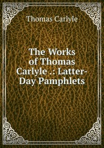 The Works of Thomas Carlyle .: Latter-Day Pamphlets