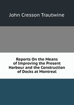 Reports On the Means of Improving the Present Harbour and the Construction of Docks at Montreal