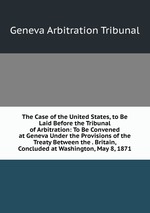 The Case of the United States, to Be Laid Before the Tribunal of Arbitration: To Be Convened at Geneva Under the Provisions of the Treaty Between the . Britain, Concluded at Washington, May 8, 1871