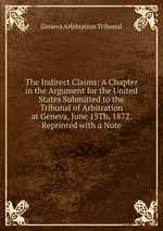 The Indirect Claims: A Chapter in the Argument for the United States Submitted to the Tribunal of Arbitration at Geneva, June 15Th, 1872. Reprinted with a Note
