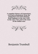 A complete history of Connecticut, civil and ecclesiastical, from the emigration of its first planters, from England, in the year 1630, to the year 1764; and to the close of the Indian wars