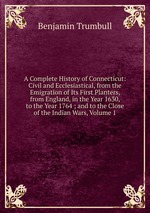 A Complete History of Connecticut: Civil and Ecclesiastical, from the Emigration of Its First Planters, from England, in the Year 1630, to the Year 1764 ; and to the Close of the Indian Wars, Volume 1