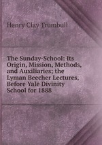 The Sunday-School: Its Origin, Mission, Methods, and Auxiliaries; the Lyman Beecher Lectures, Before Yale Divinity School for 1888