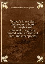 Tupper`s Proverbial philosophy: a book of thoughts and arguments, originally treated. Also, A thousand lines, and other poems