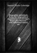 Biographia epistolaris: being the biographical supplement of Coleridge`s Biographia literaria ; with additional letters, etc
