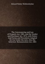 The Conveyancing and Law of Property Act, 1881, and the Vendor and Purchaser Act, 1874, with Notes: And Forms and Precedents Adapted for Use Under the Acts; Also the Solicitors` Remuneration Act, 1881