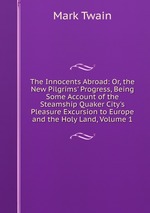 The Innocents Abroad: Or, the New Pilgrims` Progress, Being Some Account of the Steamship Quaker City`s Pleasure Excursion to Europe and the Holy Land, Volume 1