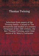 Selections from papers of the Twining family: a sequel to `The recreations and studies of a country clergyman of the 18th century`, the Rev. Thomas Twining, some-time rector of St. Mary`s, Colchester