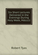 Six Short Lectures Delivered in the Evenings During Holy Week, Mdcccli