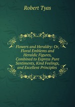 Flowers and Heraldry: Or, Floral Emblems and Heraldic Figures, Combined to Express Pure Sentiments, Kind Feelings, and Excellent Principles