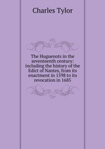 The Huguenots in the seventeenth century: including the history of the Edict of Nantes, from its enactment in 1598 to its revocation in 1685