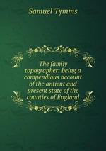 The family topographer: being a compendious account of the antient and present state of the counties of England