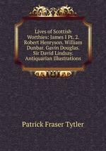 Lives of Scottish Worthies: James I Pt. 2. Robert Henryson. William Dunbar. Gavin Douglas. Sir David Lindsay. Antiquarian Illustrations