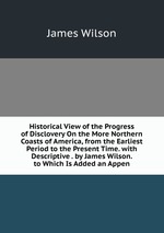 Historical View of the Progress of Disclovery On the More Northern Coasts of America, from the Earliest Period to the Present Time. with Descriptive . by James Wilson. to Which Is Added an Appen