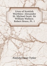 Lives of Scottish Worthies: Alexander Iii. Michael Scott. Sir William Wallace. Robert Bruce, Pt. 1