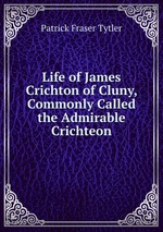 Life of James Crichton of Cluny, Commonly Called the Admirable Crichteon
