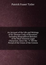An Account of the Life and Writings of Sir Thomas Craig of Riccarton: Including Biographical Sketches of the Most Eminent Legal Characters, Since the . V. Till the Period of the Union of the Crowns
