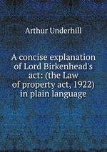 A concise explanation of Lord Birkenhead`s act: (the Law of property act, 1922) in plain language