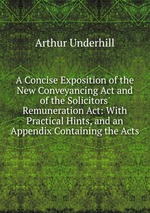 A Concise Exposition of the New Conveyancing Act and of the Solicitors` Remuneration Act: With Practical Hints, and an Appendix Containing the Acts