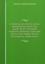 A treatise on divine union, designed to point out some of the intimate relations between God and man in the higher forms of religious experience