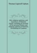 Life, religious opinions, and experience of Madame Guyon: including an account of the personal history and religious opinions of Fnelon, Archibishop of Cambray