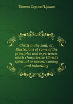 Christ in the soul; or, Illustraions of some of the principles and experiences which characterize Christ`s spiritual or inward coming and indwelling