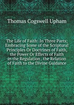 The Life of Faith: In Three Parts; Embracing Some of the Scriptural Principles Or Doctrines of Faith, the Power Or Effects of Faith in the Regulation . the Relation of Faith to the Divine Guidance