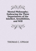 Mental Philosophy; Embracing the Three Departments of the Intellect, Sensibilities, and Will