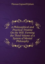 A Philosophical and Practical Treatise On the Will: Forming the Third Volume of a System of Mental Philosophy