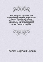 Life, Religious Opinions, and Experience of Madame De La Mothe Guyon: Together with Some Account of Fenelon, Archbishop of Cambray. Ed. by a Clergyman of the Church of England