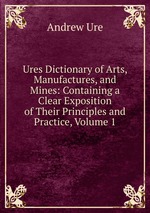 Ures Dictionary of Arts, Manufactures, and Mines: Containing a Clear Exposition of Their Principles and Practice, Volume 1