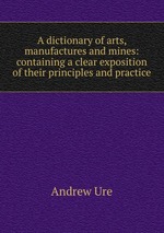 A dictionary of arts, manufactures and mines: containing a clear exposition of their principles and practice