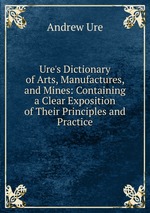 Ure`s Dictionary of Arts, Manufactures, and Mines: Containing a Clear Exposition of Their Principles and Practice