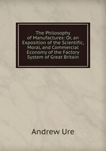 The Philosophy of Manufactures: Or, an Exposition of the Scientific, Moral, and Commercial Economy of the Factory System of Great Britain
