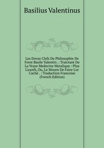 Les Dovze Clefs De Philosophie De Frere Basile Valentin .: Traictant De La Vraye Medecine Metalique : Plus L`azoth, Ou, Le Moyen De Faire L`or Cach . : Traduction Francoise (French Edition)