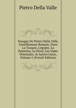 Voyages De Pietro Della Valle, Gentilhomme Romain, Dans La Turquie, L`egypte, La Palestine, La Perse, Les Indes Orientales, & Autres Lieux, Volume 5 (French Edition)