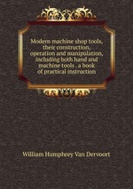 Modern machine shop tools, their construction, operation and manipulation, including both hand and machine tools . a book of practical instruction
