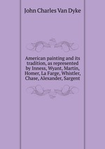 American painting and its tradition, as represented by Inness, Wyant, Martin, Homer, La Farge, Whistler, Chase, Alexander, Sargent