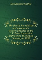 The church, her ministry and sacraments: lectures delivered on the L. P. Stone Foundation at Princeton Theological Seminary in 1890