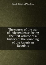 The causes of the war of independence; being the first volume of a history of the founding of the American Republic