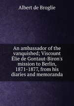 An ambassador of the vanquished; Viscount lie de Gontaut-Biron`s mission to Berlin, 1871-1877, from his diaries and memoranda