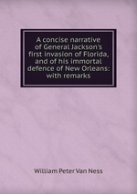 A concise narrative of General Jackson`s first invasion of Florida, and of his immortal defence of New Orleans: with remarks