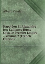 Napolon Et Alexandre Ier: L`alliance Russe Sous Le Premier Empire ., Volume 2 (French Edition)