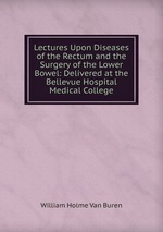 Lectures Upon Diseases of the Rectum and the Surgery of the Lower Bowel: Delivered at the Bellevue Hospital Medical College
