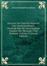 Historie Der Stad En Meyerye Van `shertogenbosch: Alsmede Van De Voornaamste Daaden Der Hertogen Van Brabant, Volume 3 (Dutch Edition)