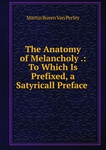 The Anatomy of Melancholy .: To Which Is Prefixed, a Satyricall Preface