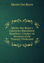 Martin Van Buren`s Calumnies Repudiated: Hamilton`s Conduct As Secretary of the Treasury Vindicated