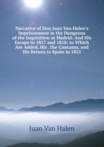 Narrative of Don Juan Van Halen`s Imprisonment in the Dungeons of the Inquisition at Madrid: And His Escape in 1817 and 1818; to Which Are Added, His . the Caucasus, and His Return to Spain in 1821