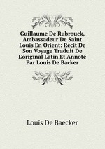 Guillaume De Rubrouck, Ambassadeur De Saint Louis En Orient: Rcit De Son Voyage Traduit De L`original Latin Et Annot Par Louis De Backer