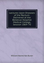 Lectures Upon Diseases of the Rectum: Delivered at the Bellevue Hospital Medical College, Session 1869-`70